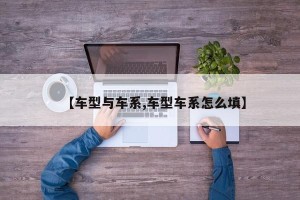 【车型与车系,车型车系怎么填】