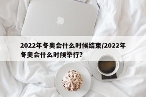 2022年冬奥会什么时候结束/2022年冬奥会什么时候举行?
