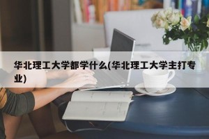 华北理工大学都学什么(华北理工大学主打专业)