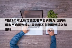 时隔2年本土新增感染者单日再破万/国内新增本土病例连续28天为零不包括境外输入结束吗