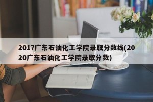 2017广东石油化工学院录取分数线(2020广东石油化工学院录取分数)