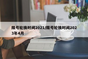 限号轮换时间2021/限号轮换时间2023年4月