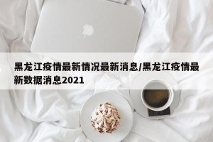 黑龙江疫情最新情况最新消息/黑龙江疫情最新数据消息2021