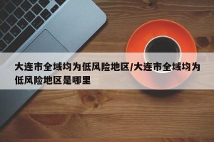 大连市全域均为低风险地区/大连市全域均为低风险地区是哪里