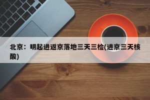 北京：明起进返京落地三天三检(进京三天核酸)