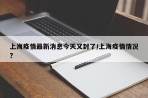 上海疫情最新消息今天又封了/上海疫情情况?
