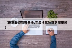 【换驾驶证到哪里换,宜昌换驾驶证到哪里换】