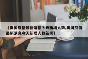 【美国疫情最新消息今天新增人数,美国疫情最新消息今天新增人数新闻】