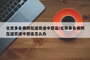 北京多名病例在返京途中感染/北京多名病例在返京途中感染怎么办