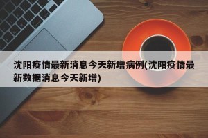 沈阳疫情最新消息今天新增病例(沈阳疫情最新数据消息今天新增)