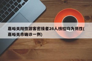 嘉峪关阳性游客密接者26人核检均为阴性(嘉峪关市确诊一例)