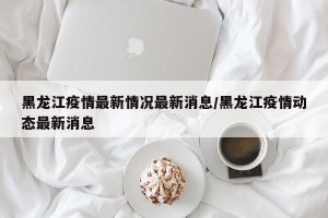 黑龙江疫情最新情况最新消息/黑龙江疫情动态最新消息