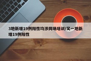 3地新增19例阳性均涉同场培训/又一地新增19例阳性