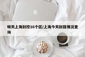 明天上海封控16个区/上海今天封路情况查询