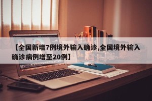 【全国新增7例境外输入确诊,全国境外输入确诊病例增至20例】