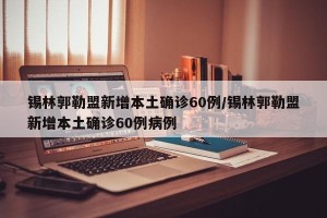 锡林郭勒盟新增本土确诊60例/锡林郭勒盟新增本土确诊60例病例