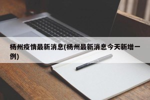 杨州疫情最新消息(杨州最新消息今天新增一例)