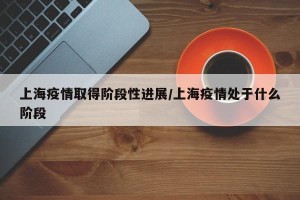 上海疫情取得阶段性进展/上海疫情处于什么阶段