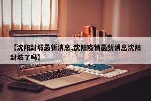 【沈阳封城最新消息,沈阳疫情最新消息沈阳封城了吗】