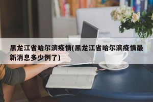 黑龙江省哈尔滨疫情(黑龙江省哈尔滨疫情最新消息多少例了)