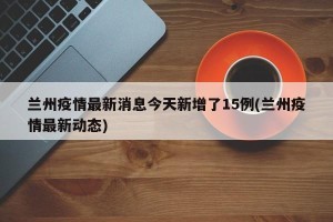 兰州疫情最新消息今天新增了15例(兰州疫情最新动态)