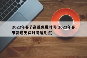 2022年春节高速免费时间(2022年春节高速免费时间是几点)