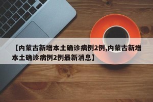 【内蒙古新增本土确诊病例2例,内蒙古新增本土确诊病例2例最新消息】