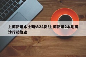 上海新增本土确诊24例/上海新增2本地确诊行动轨迹