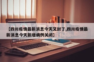 【四川疫情最新消息今天又封了,四川疫情最新消息今天新增病例关闭】