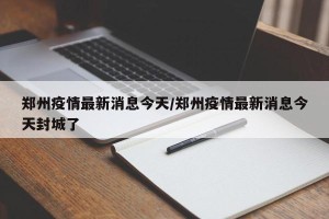 郑州疫情最新消息今天/郑州疫情最新消息今天封城了