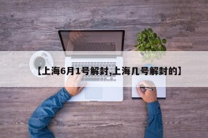 【上海6月1号解封,上海几号解封的】