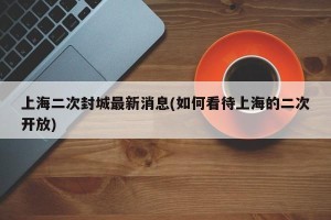 上海二次封城最新消息(如何看待上海的二次开放)