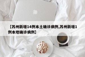 【苏州新增14例本土确诊病例,苏州新增1例本地确诊病例】