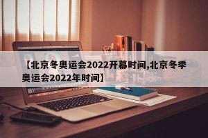 【北京冬奥运会2022开幕时间,北京冬季奥运会2022年时间】