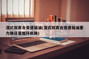 湿式双离合变速箱油(湿式双离合变速箱油重力换还是循环机换)
