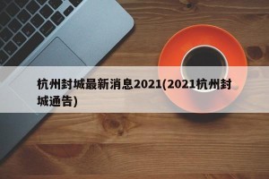 杭州封城最新消息2021(2021杭州封城通告)