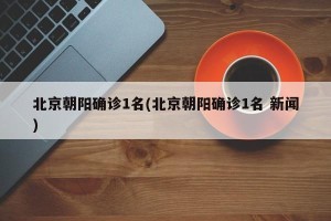 北京朝阳确诊1名(北京朝阳确诊1名 新闻)