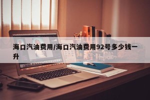 海口汽油费用/海口汽油费用92号多少钱一升