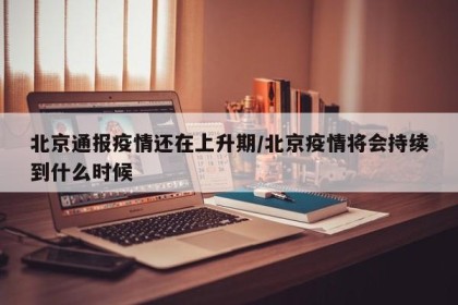 北京通报疫情还在上升期/北京疫情将会持续到什么时候