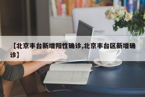 【北京丰台新增阳性确诊,北京丰台区新增确诊】