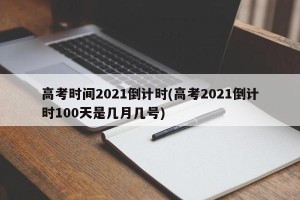 高考时间2021倒计时(高考2021倒计时100天是几月几号)