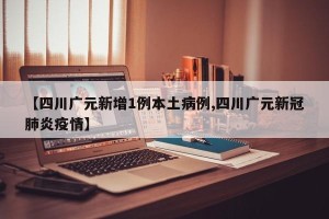 【四川广元新增1例本土病例,四川广元新冠肺炎疫情】
