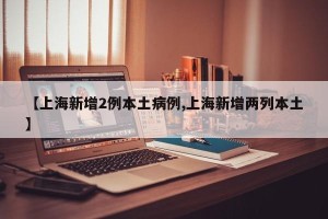 【上海新增2例本土病例,上海新增两列本土】