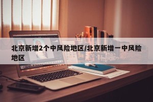 北京新增2个中风险地区/北京新增一中风险地区
