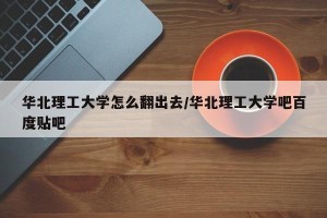 华北理工大学怎么翻出去/华北理工大学吧百度贴吧