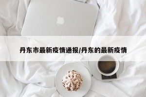 丹东市最新疫情通报/丹东的最新疫情