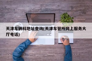 天津车辆科地址查询(天津车管所网上服务大厅电话)