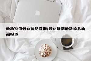 最新疫情最新消息数据/最新疫情最新消息新闻报道