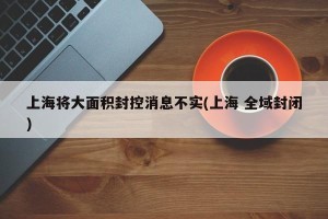 上海将大面积封控消息不实(上海 全域封闭)