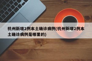 杭州新增2例本土确诊病例(杭州新增2例本土确诊病例是哪里的)